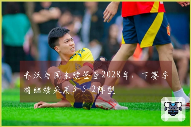 齐沃与国米续签至2028年,下赛季将继续采用3-5-2阵型