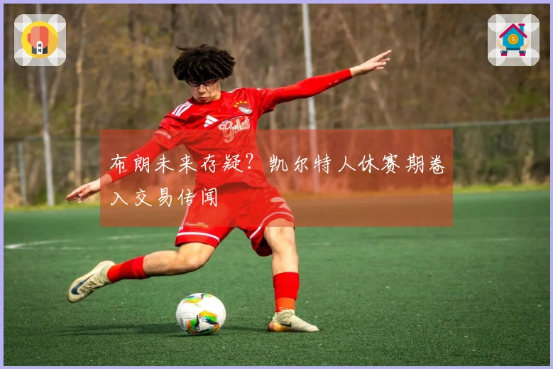 布朗未来存疑?凯尔特人休赛期卷入交易传闻